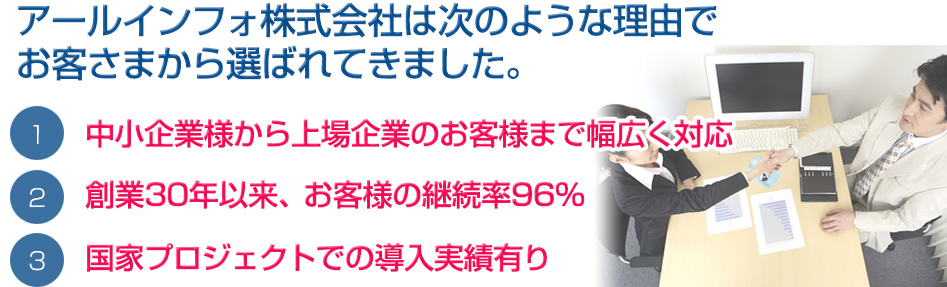国家プロジェクトでの導入実績有り 創業30年以来、お客様の継続率93% 中小企業様から上場企業のお客様まで幅広く対応