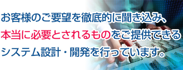 お客様のご要望を徹底的に聞き込み、本当に必要とされるものをご提供できるシステム設計・開発を行っています