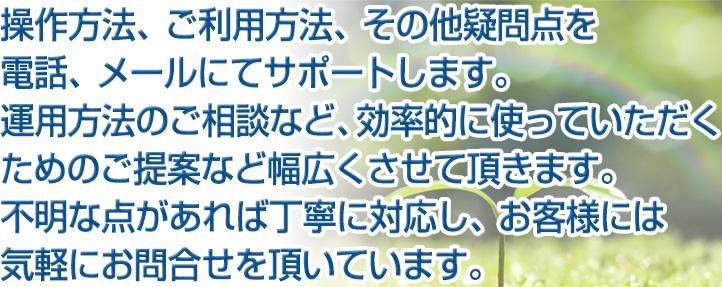 保守サポート 操作方法、ご利用方法、その他疑問点を電話、メールにてサポートします。運用方法のご相談など、効率的に使っていただくためのご提案など幅広くさせて頂きます