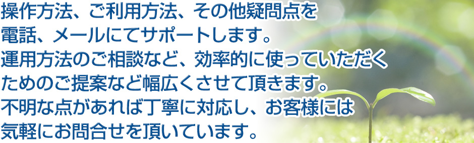 保守サポート 操作方法、ご利用方法、その他疑問点を電話、メールにてサポートします。運用方法のご相談など、効率的に使っていただくためのご提案など幅広くさせて頂きます